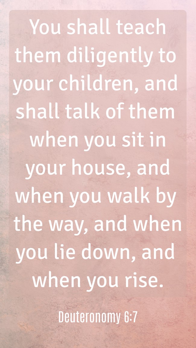  You shall teach them diligently to your children, and shall talk of them when you sit in your house, and when you walk by the way, and when you lie down, and when you rise.   - Deuteronomy 6:7 
