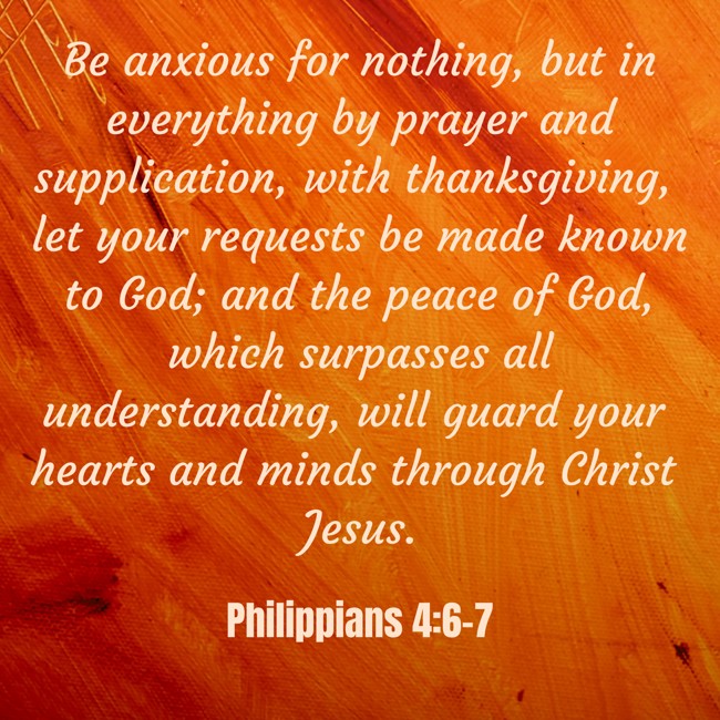 Be anxious for nothing, but in everything by prayer and supplication, with thanksgiving, let your requests be made known to God; and the peace of God, which surpasses all understanding, will guard your hearts and minds through Christ Jesus. - Philippians 4:6-7