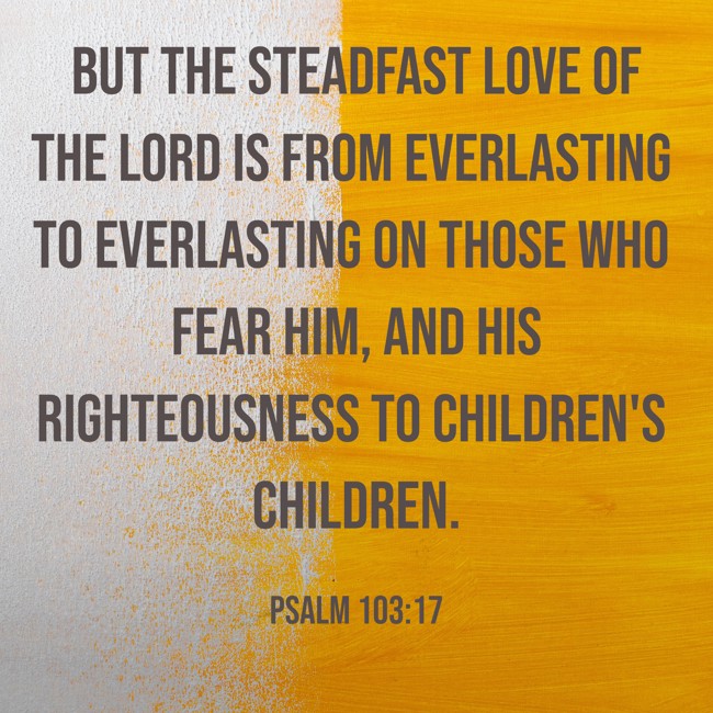  But the steadfast love of the LORD is from everlasting to everlasting on those who fear him, and his righteousness to children's children.   - Psalm 103:17 