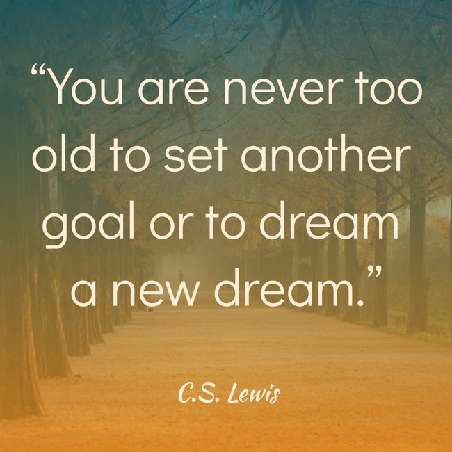  “You are never too old to set another goal or to dream a new dream.”   - C.S. Lewis 