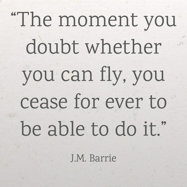  “The moment you doubt whether you can fly, you cease for ever to be able to do it.”   - J.M. Barrie 