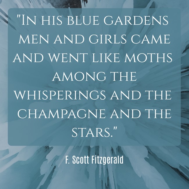 In his blue gardens men and girls came and went like moths among the whisperings and the champagne and the stars. - F. Scott Fitzgerald