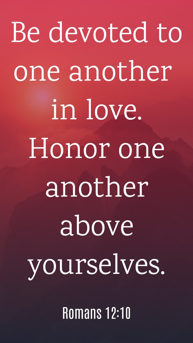 Be devoted to one another in love. Honor one another above yourselves. - Romans 12:10