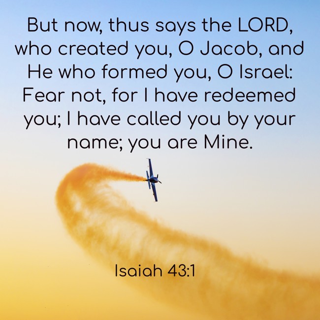  But now, thus says the LORD, who created you, O Jacob, and He who formed you, O Israel: Fear not, for I have redeemed you; I have called you by your name; you are Mine.   - Isaiah 43:1 