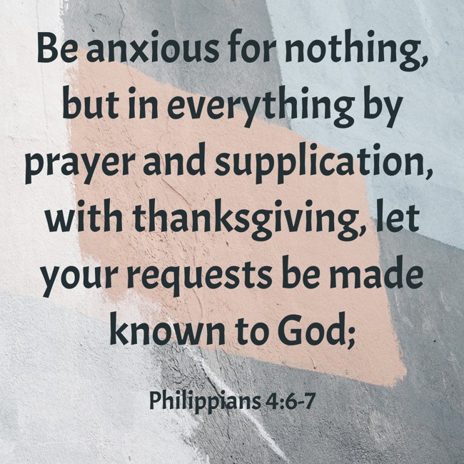  Be anxious for nothing, but in everything by prayer and supplication, with thanksgiving, let your requests be made known to God;   - Philippians 4:6-7 