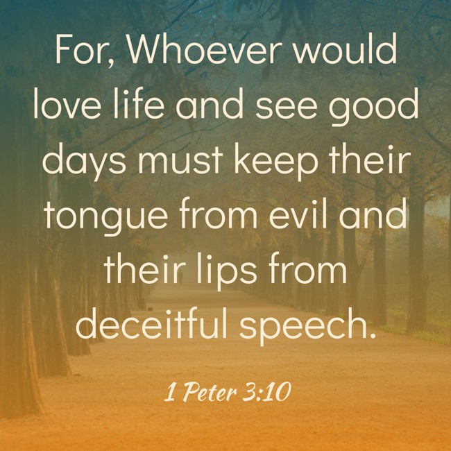 For, Whoever would love life and see good days must keep their tongue from evil and their lips from deceitful speech. - 1 Peter 3:10