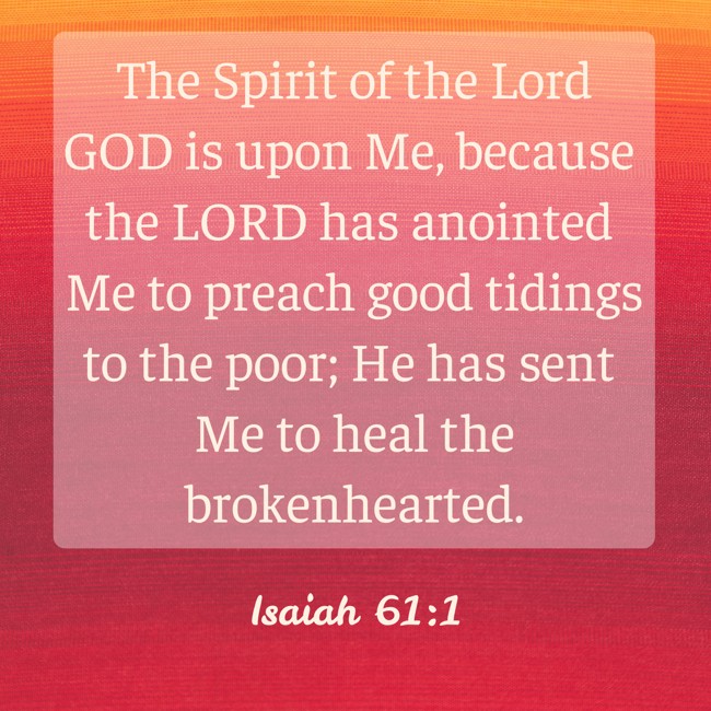  The Spirit of the Lord GOD is upon Me, because the LORD has anointed Me to preach good tidings to the poor; He has sent Me to heal the brokenhearted.   - Isaiah 61:1 