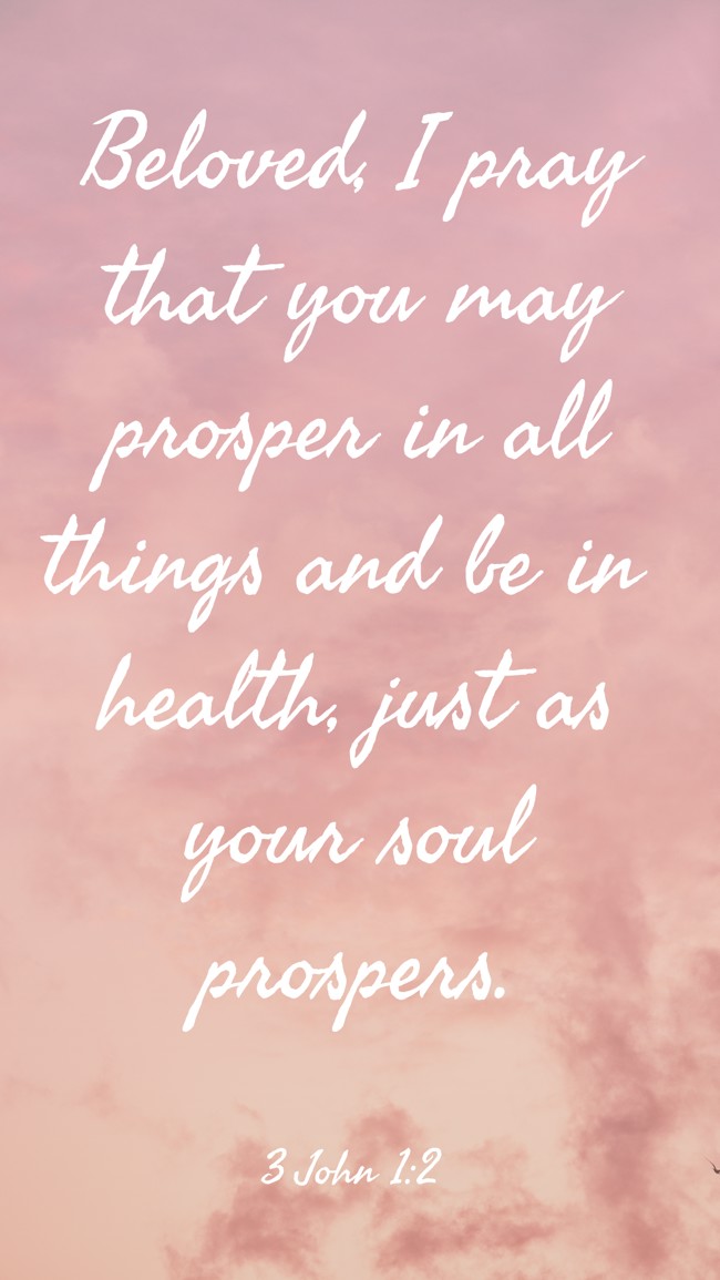  Beloved, I pray that you may prosper in all things and be in health, just as your soul prospers.   - 3 John 1:2 