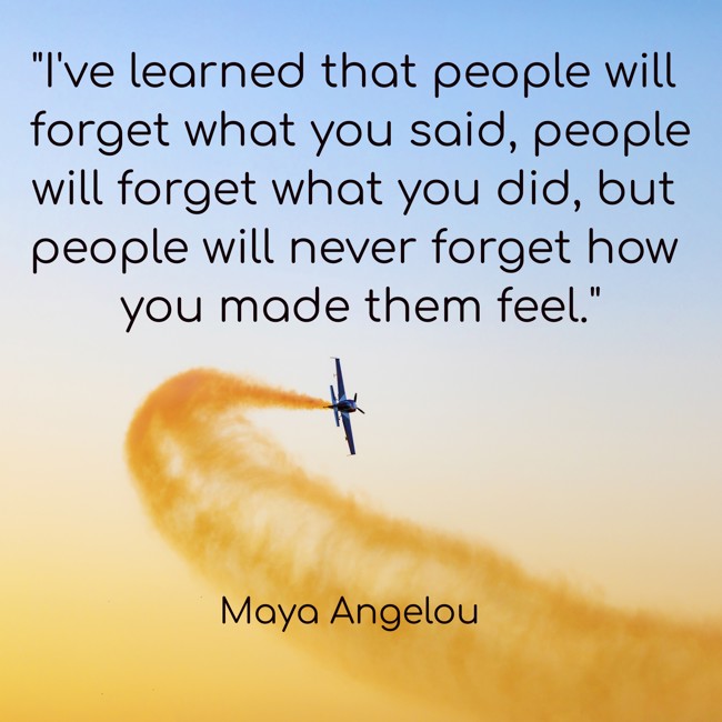  I've learned that people will forget what you said, people will forget what you did, but people will never forget how you made them feel.   - Maya Angelou 