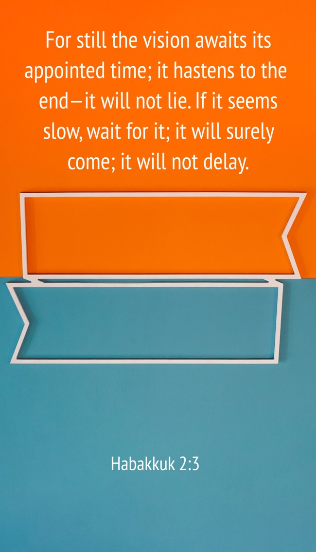 For still the vision awaits its appointed time; it hastens to the end—it will not lie. If it seems slow, wait for it; it will surely come; it will not delay. - Habakkuk 2:3
