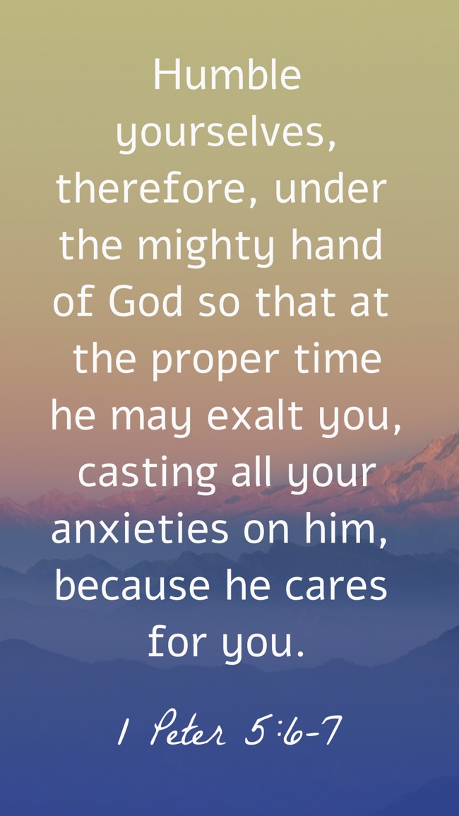 Humble yourselves, therefore, under the mighty hand of God so that at the proper time he may exalt you, casting all your anxieties on him, because he cares for you. - 1 Peter 5:6-7