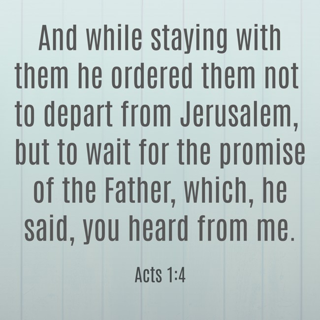 And while staying with them he ordered them not to depart from Jerusalem, but to wait for the promise of the Father, which, he said, you heard from me. - Acts 1:4