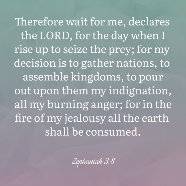 Therefore wait for me, declares the LORD, for the day when I rise up to seize the prey; for my decision is to gather nations, to assemble kingdoms, to pour out upon them my indignation, all my burning anger; for in the fire of my jealousy all the earth shall be consumed. - Zephaniah 3:8