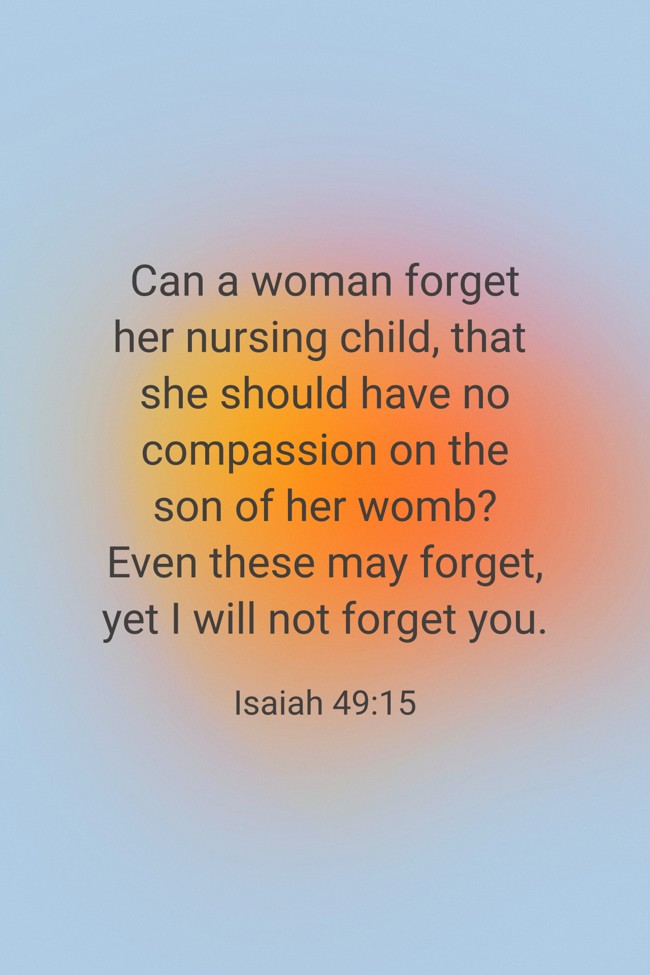 Can a woman forget her nursing child, that she should have no compassion on the son of her womb? Even these may forget, yet I will not forget you. - Isaiah 49:15