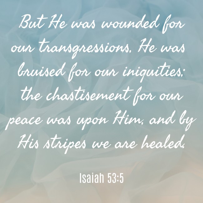 But He was wounded for our transgressions, He was bruised for our iniquities; the chastisement for our peace was upon Him, and by His stripes we are healed. - Isaiah 53:5