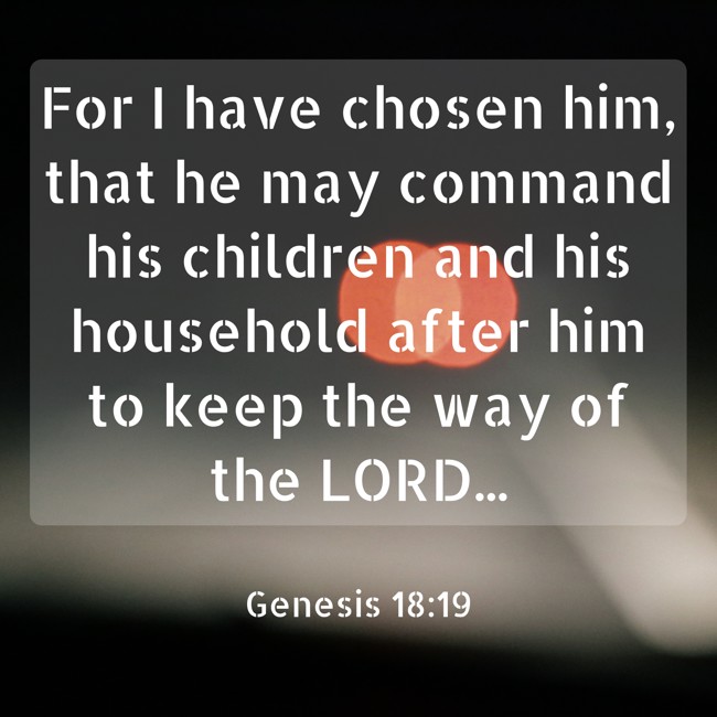 For I have chosen him, that he may command his children and his household after him to keep the way of the LORD... - Genesis 18:19