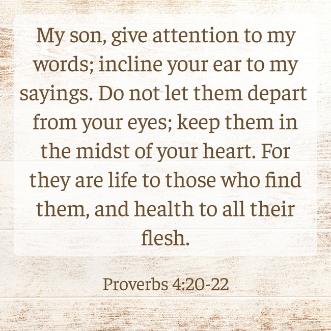 My son, give attention to my words; incline your ear to my sayings. Do not let them depart from your eyes; keep them in the midst of your heart. For they are life to those who find them, and health to all their flesh. - Proverbs 4:20-22