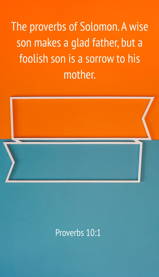 The proverbs of Solomon. A wise son makes a glad father, but a foolish son is a sorrow to his mother. - Proverbs 10:1