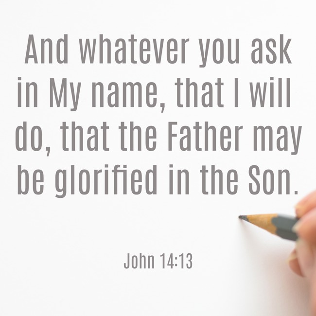 And whatever you ask in My name, that I will do, that the Father may be glorified in the Son. - John 14:13
