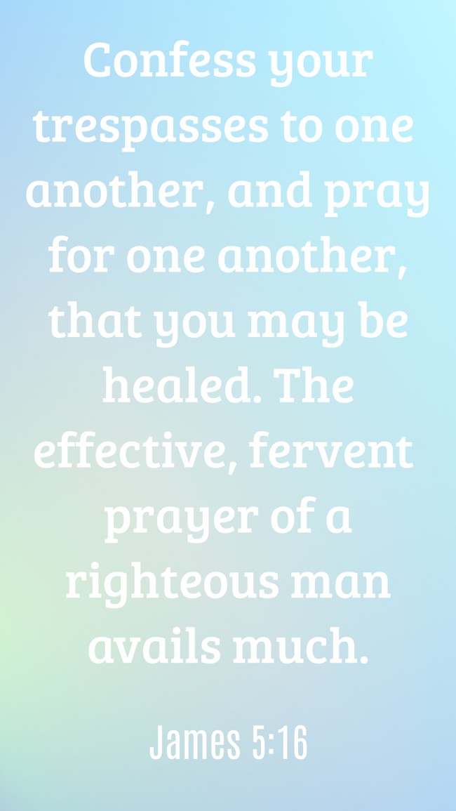 Confess your trespasses to one another, and pray for one another, that you may be healed. The effective, fervent prayer of a righteous man avails much. - James 5:16