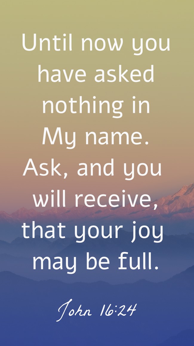 Until now you have asked nothing in My name. Ask, and you will receive, that your joy may be full. - John 16:24