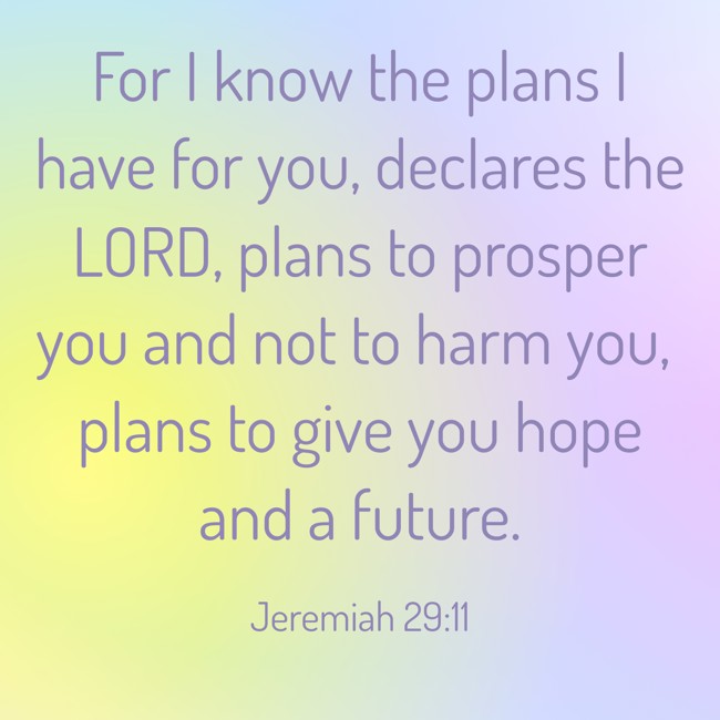 For I know the plans I have for you, declares the LORD, plans to prosper you and not to harm you, plans to give you hope and a future. - Jeremiah 29:11