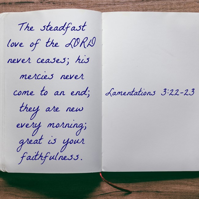 The steadfast love of the LORD never ceases; his mercies never come to an end; they are new every morning; great is your faithfulness. - Lamentations 3:22-23