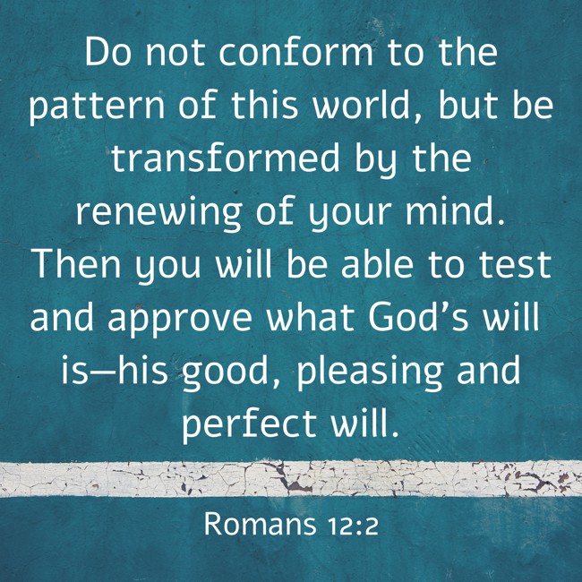 Do not conform to the pattern of this world, but be transformed by the renewing of your mind. Then you will be able to test and approve what God’s will is—his good, pleasing and perfect will. - Romans 12:2