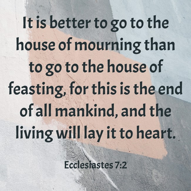 It is better to go to the house of mourning than to go to the house of feasting, for this is the end of all mankind, and the living will lay it to heart. - Ecclesiastes 7:2