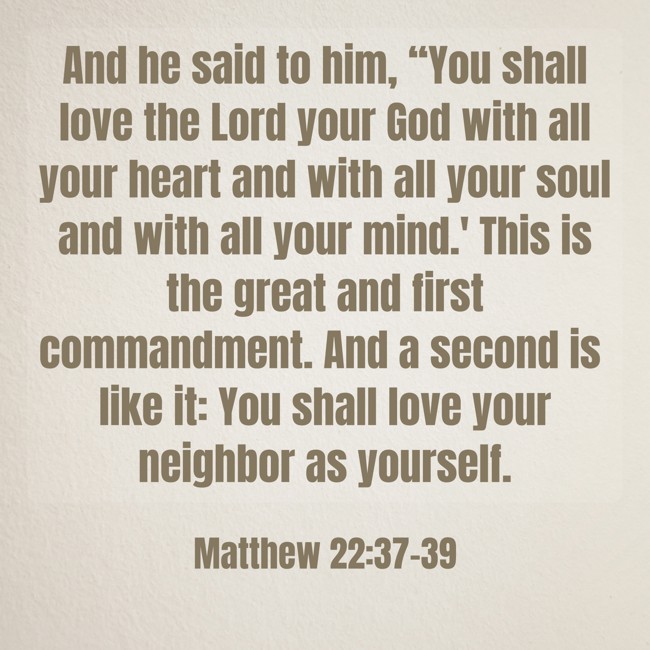 And he said to him, “You shall love the Lord your God with all your heart and with all your soul and with all your mind.' This is the great and first commandment. And a second is like it: You shall love your neighbor as yourself. - Matthew 22:37-39