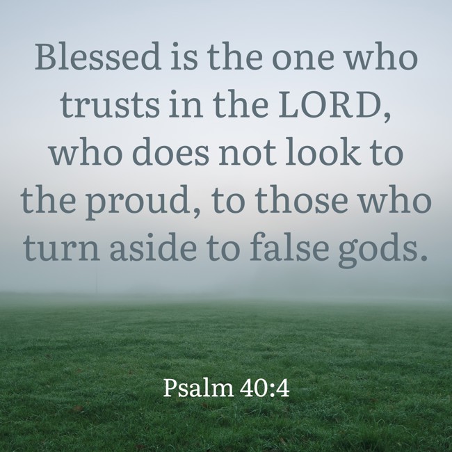 Blessed is the one who trusts in the LORD, who does not look to the proud, to those who turn aside to false gods. - Psalm 40:4