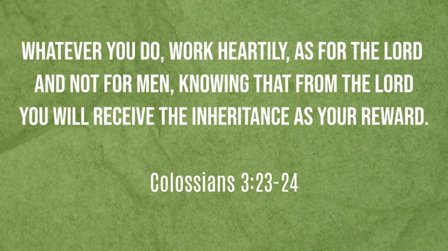 Whatever you do, work heartily, as for the Lord and not for men, knowing that from the Lord you will receive the inheritance as your reward. - Colossians 3:23-24