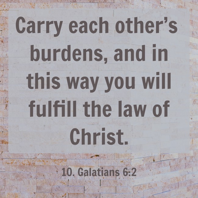 Carry each other’s burdens, and in this way you will fulfill the law of Christ. - 10. Galatians 6:2
