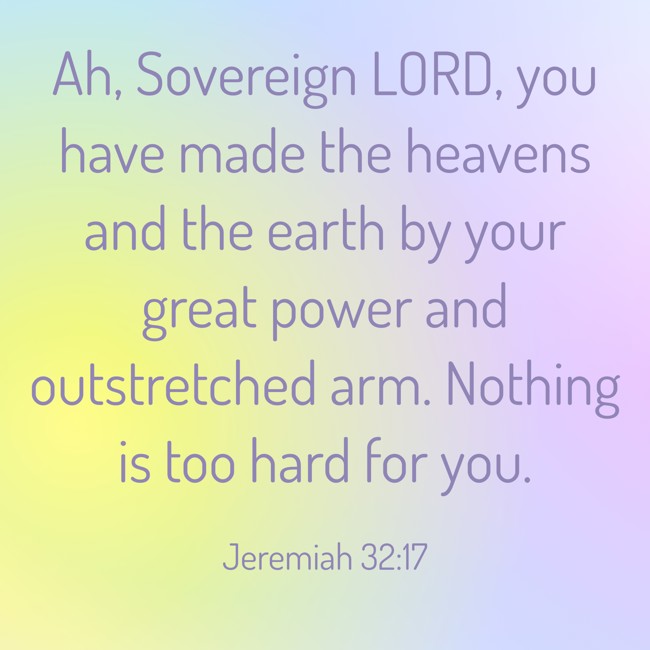 Ah, Sovereign LORD, you have made the heavens and the earth by your great power and outstretched arm. Nothing is too hard for you. - Jeremiah 32:17