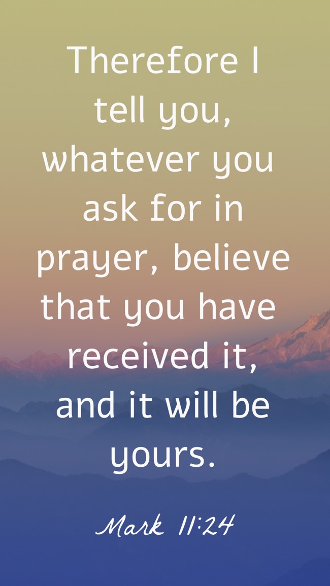Therefore I tell you, whatever you ask for in prayer, believe that you have received it, and it will be yours. - Mark 11:24