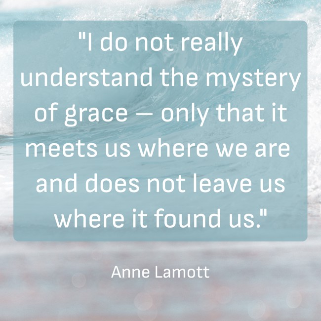 I do not really understand the mystery of grace – only that it meets us where we are and does not leave us where it found us. - Anne Lamott
