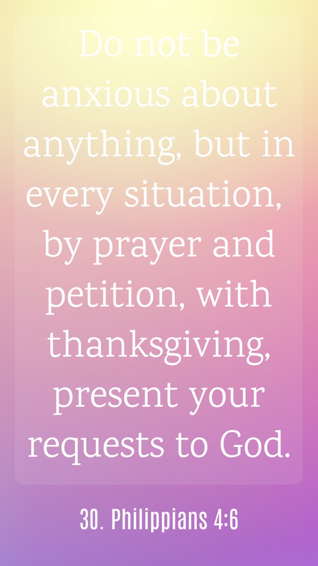 Do not be anxious about anything, but in every situation, by prayer and petition, with thanksgiving, present your requests to God. - 30. Philippians 4:6
