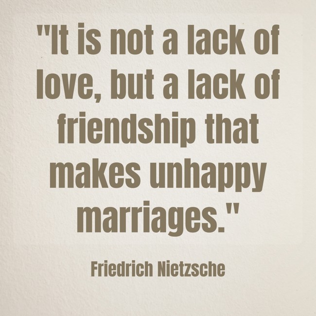 It is not a lack of love, but a lack of friendship that makes unhappy marriages. - Friedrich Nietzsche