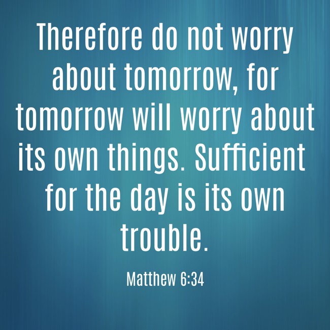 Therefore do not worry about tomorrow, for tomorrow will worry about its own things. Sufficient for the day is its own trouble. - Matthew 6:34