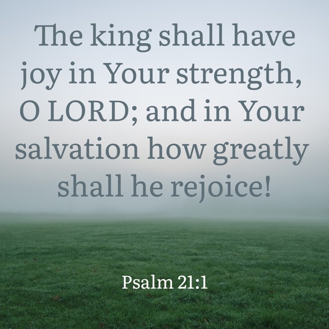 The king shall have joy in Your strength, O LORD; and in Your salvation how greatly shall he rejoice! - Psalm 21:1