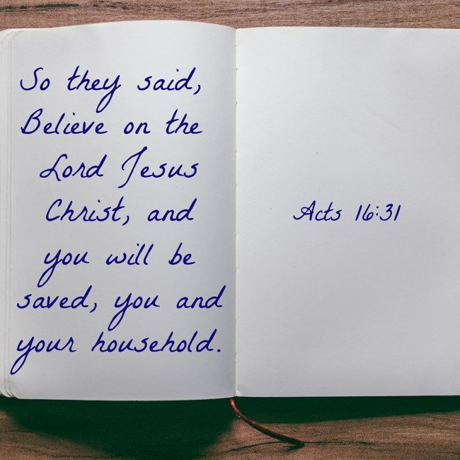 So they said, Believe on the Lord Jesus Christ, and you will be saved, you and your household. - Acts 16:31