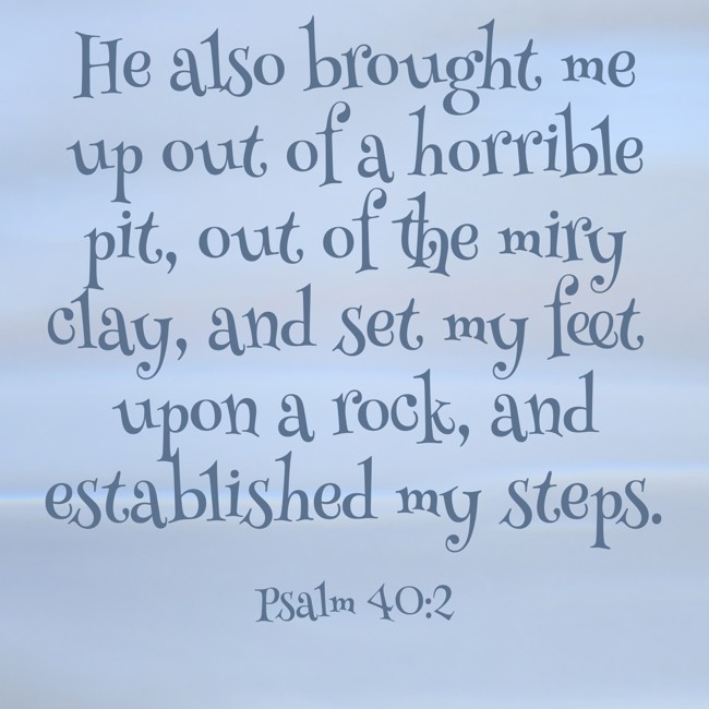 He also brought me up out of a horrible pit, out of the miry clay, and set my feet upon a rock, and established my steps. - Psalm 40:2