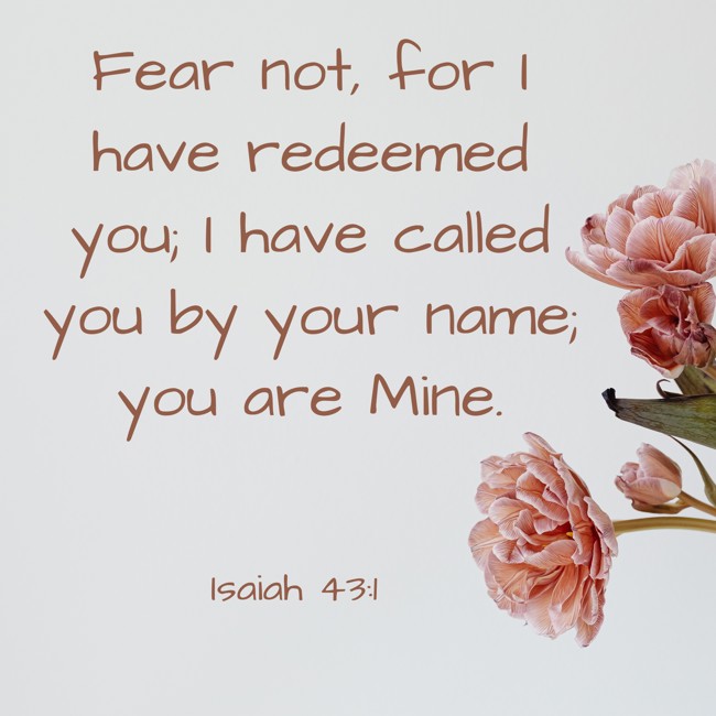 Fear not, for I have redeemed you; I have called you by your name; you are Mine. - Isaiah 43:1