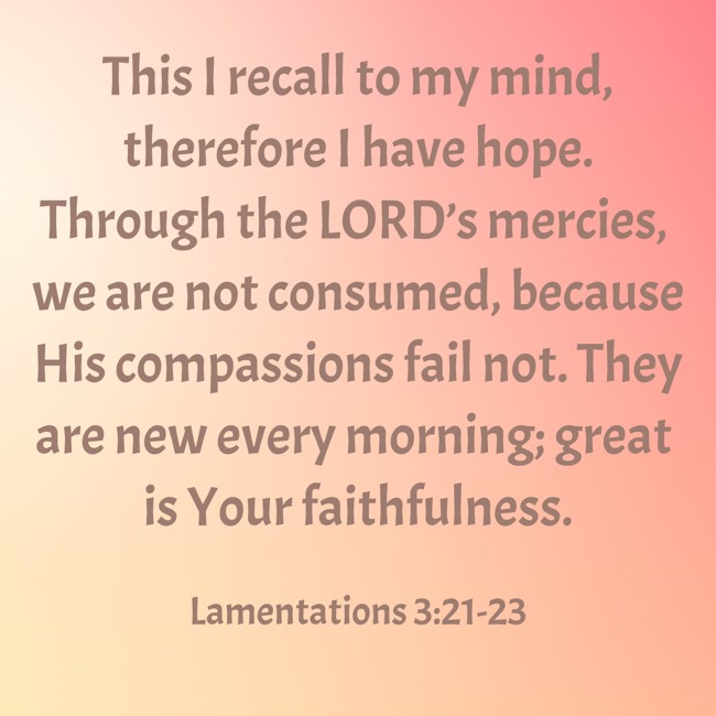 This I recall to my mind, therefore I have hope. Through the LORD’s mercies, we are not consumed, because His compassions fail not. They are new every morning; great is Your faithfulness. - Lamentations 3:21-23