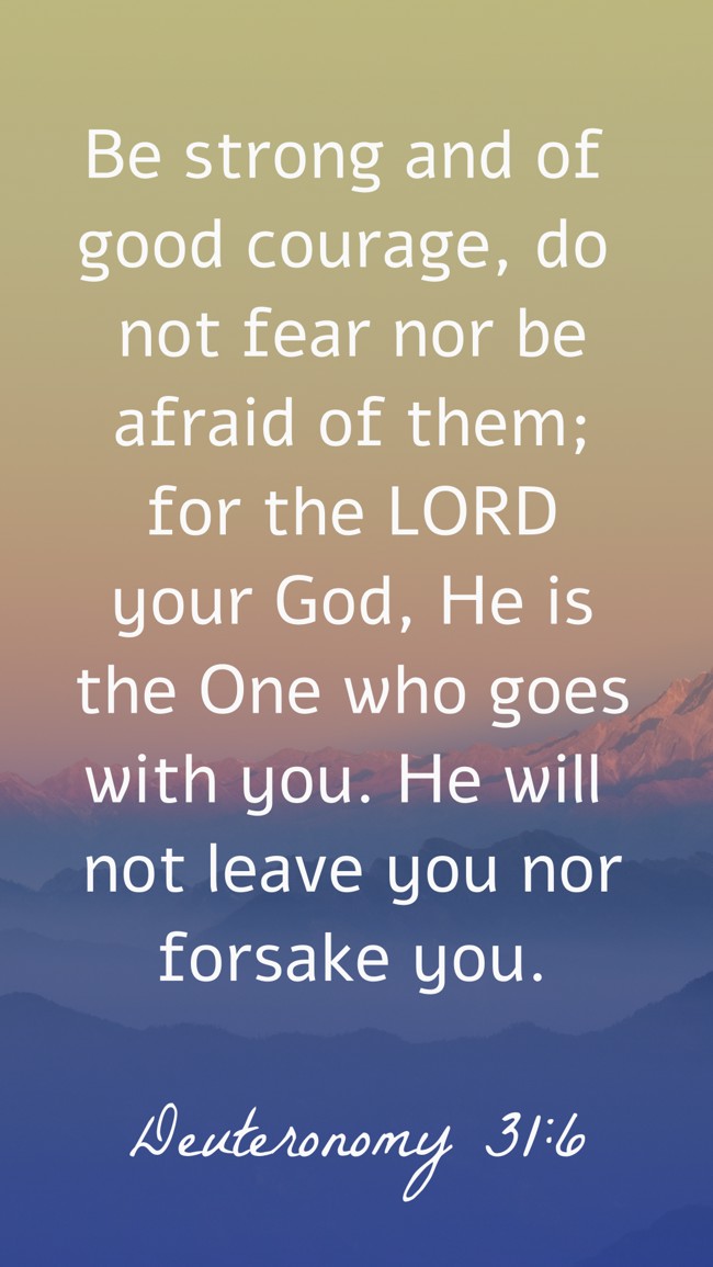 Be strong and of good courage, do not fear nor be afraid of them; for the LORD your God, He is the One who goes with you. He will not leave you nor forsake you. - Deuteronomy 31:6