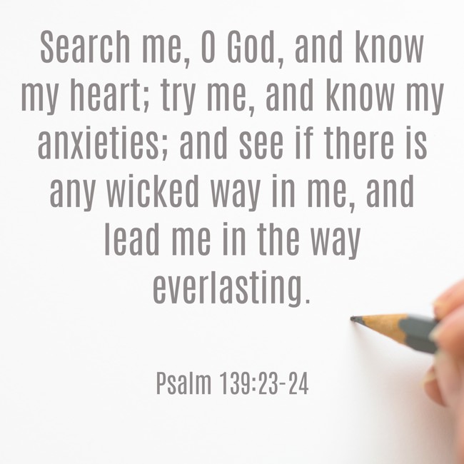 Search me, O God, and know my heart; try me, and know my anxieties; and see if there is any wicked way in me, and lead me in the way everlasting. - Psalm 139:23-24