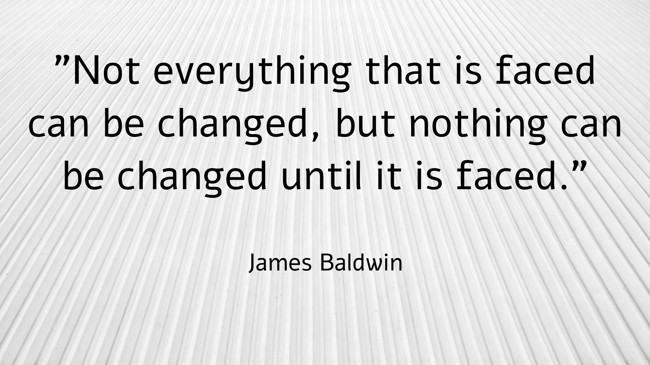 Not everything that is faced can be changed, but nothing can be changed until it is faced. - James Baldwin