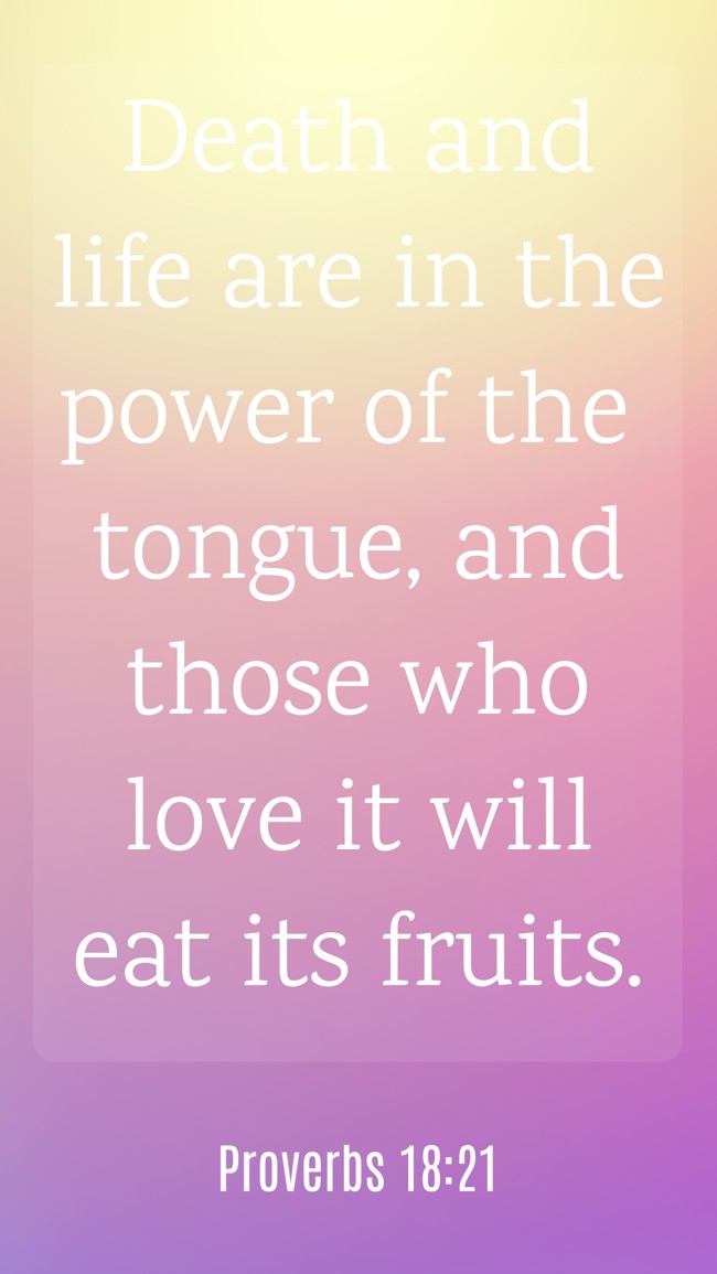 Death and life are in the power of the tongue, and those who love it will eat its fruits. - Proverbs 18:21