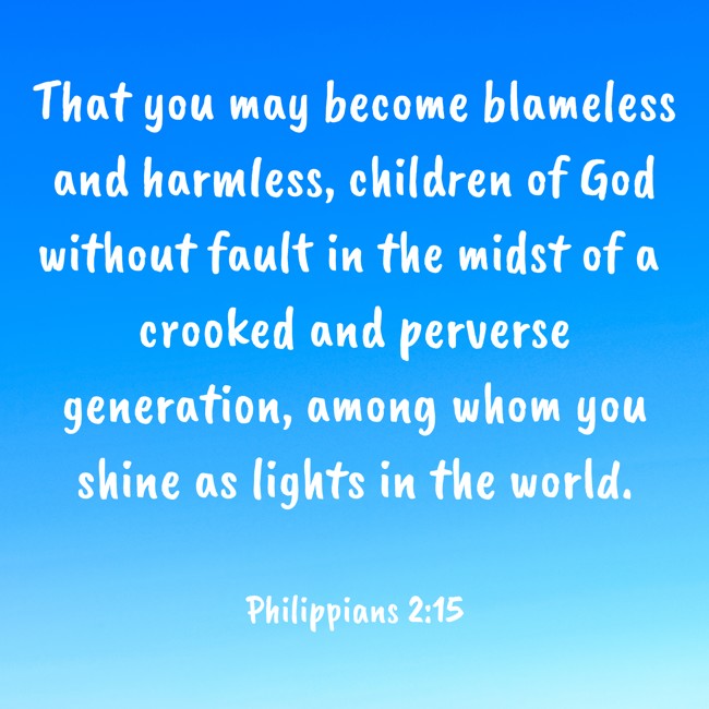 That you may become blameless and harmless, children of God without fault in the midst of a crooked and perverse generation, among whom you shine as lights in the world. - Philippians 2:15