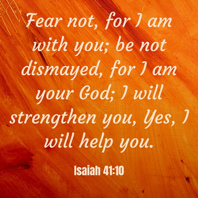 Fear not, for I am with you; be not dismayed, for I am your God; I will strengthen you, Yes, I will help you. - Isaiah 41:10
